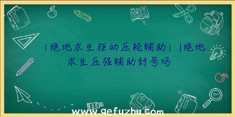 「绝地求生驱动压枪辅助」|绝地求生压强辅助封号吗